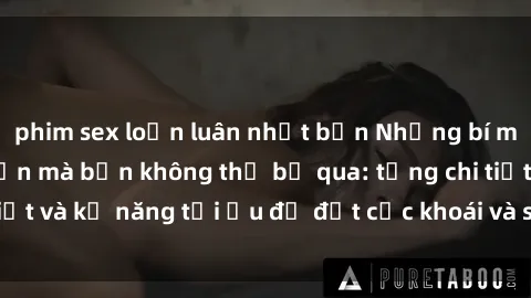 phim sex loạn luân nhật bản Những bí mật về sex người lớn mà bạn không thể bỏ qua: từng chi tiết và kỹ năng tối ưu để đạt cực khoái và sự hài lòng tối đa.