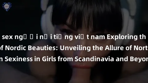 sex người nổi tiếng việt nam Exploring the Sensual Charms of Nordic Beauties: Unveiling the Allure of Northern European Sexiness in Girls from Scandinavia and Beyond. Discover the Seductive Secrets of