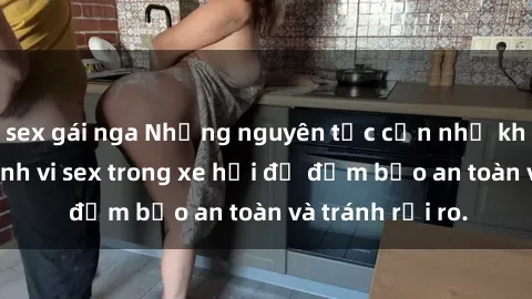 sex gái nga Những nguyên tắc cần nhớ khi thực hiện hành vi sex trong xe hơi để đảm bảo an toàn và tránh rủi ro.