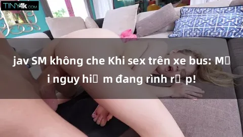 jav SM không che Khi sex trên xe bus: Mối nguy hiểm đang rình rập!