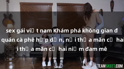 sex gái việt nam Khám phá không gian độc đáo tại sex quán cà phê hấp dẫn, nơi thỏa mãn cả hai niềm đam mê