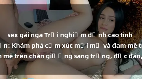 sex gái nga Trải nghiệm đỉnh cao tình yêu tại sex khách sạn: Khám phá cảm xúc mới mẻ và đam mê trên chăn giường sang trọng, độc đáo, không giới hạn.