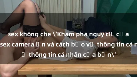 sex không che 'Khám phá nguy cơ của việc sử dụng sex camera ẩn và cách bảo vệ thông tin cá nhân của bạn'