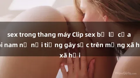 sex trong thang máy Clip sex bị lộ của đôi nam nữ nổi tiếng gây sốc trên mạng xã hội
