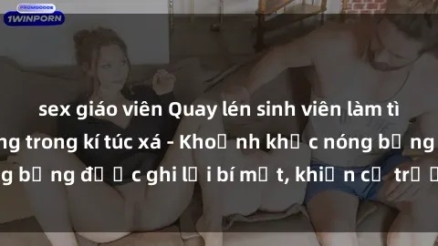 sex giáo viên Quay lén sinh viên làm tình ngay trên giường trong kí túc xá - Khoảnh khắc nóng bỏng được ghi lại bí mật, khiến cả trường học xôn xao.