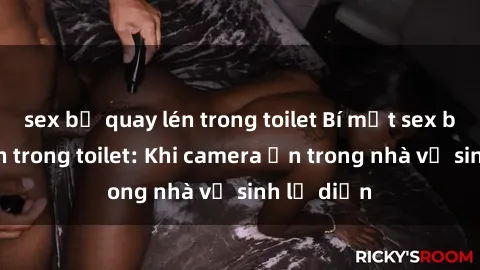 sex bị quay lén trong toilet Bí mật sex bị quay lén trong toilet: Khi camera ẩn trong nhà vệ sinh lộ diện