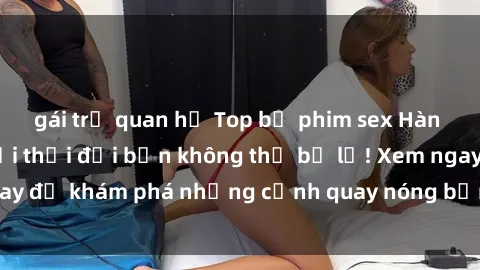 gái trẻ quan hệ Top bộ phim sex Hàn Quốc hot nhất mọi thời đại bạn không thể bỏ lỡ! Xem ngay để khám phá những cảnh quay nóng bỏng, đầy nghẹt thở!