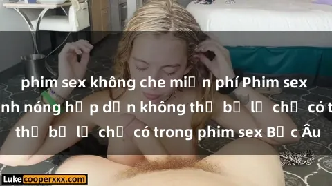 phim sex không che miễn phí Phim sex Bắc Âu: Những cảnh nóng hấp dẫn không thể bỏ lỡ chỉ có trong phim sex Bắc Âu