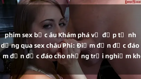 phim sex bắc âu Khám phá vẻ đẹp tự nhiên và văn hóa đa dạng qua sex châu Phi: Điểm đến độc đáo cho những trải nghiệm khó quên