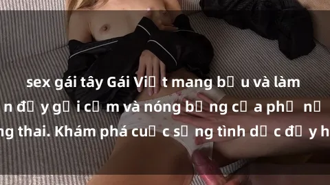 sex gái tây Gái Việt mang bầu và làm tình: Màn trình diễn đầy gợi cảm và nóng bỏng của phụ nữ mang thai. Khám phá cuộc sống tình dục đầy hấp dẫn và mới lạ của họ!
