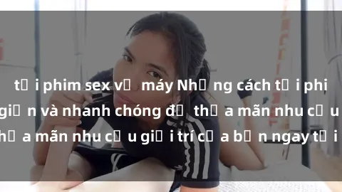 tải phim sex về máy Những cách tải phim sex về máy đơn giản và nhanh chóng để thỏa mãn nhu cầu giải trí của bạn ngay tại nhà