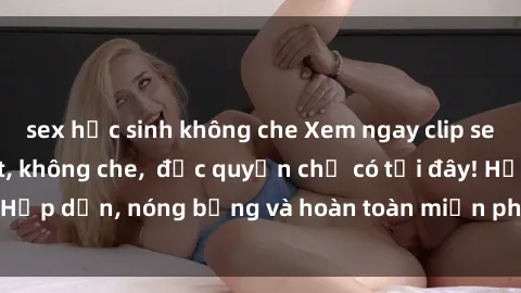 sex học sinh không che Xem ngay clip sex không che cực hot, không che,  độc quyền chỉ có tại đây! Hấp dẫn, nóng bỏng và hoàn toàn miễn phí, không thể bỏ qua!