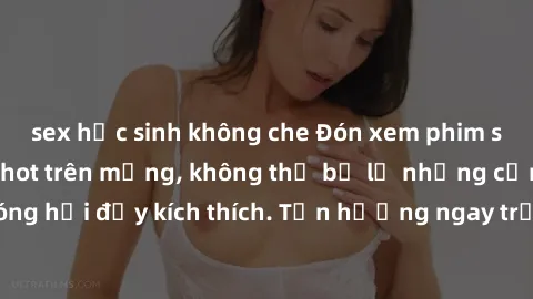 sex học sinh không che Đón xem phim sex mới nhất đang hot trên mạng, không thể bỏ lỡ những cảnh nóng hổi đầy kích thích. Tận hưởng ngay trước khi bị xoá chóng mặt!