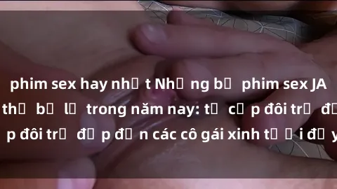 phim sex hay nhất Những bộ phim sex JAV hot nhất không thể bỏ lỡ trong năm nay: từ cặp đôi trẻ đẹp đến các cô gái xinh tươi đầy sức hút.