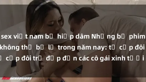 sex việt nam bị hiếp dâm Những bộ phim sex JAV hot nhất không thể bỏ lỡ trong năm nay: từ cặp đôi trẻ đẹp đến các cô gái xinh tươi đầy sức hút.