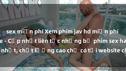 sex miễn phí Xem phim jav hd miễn phí đỉnh cao không che - Cập nhật liên tục những bộ phim sex hay nhất, chất lượng cao chỉ có tại website chuyên nghiệp hàng đầu.
