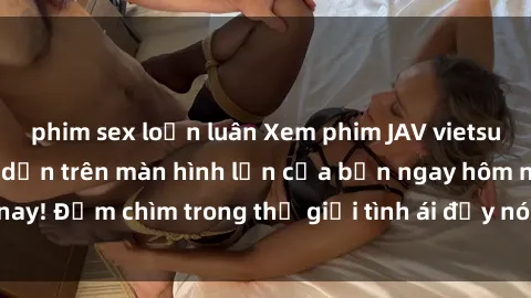 phim sex loạn luân Xem phim JAV vietsub mới nhất và hấp dẫn trên màn hình lớn của bạn ngay hôm nay! Đắm chìm trong thế giới tình ái đầy nóng bỏng và kích thích.