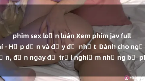 phim sex loạn luân Xem phim jav full HD online miễn phí - Hấp dẫn và đầy đủ nhất  Dành cho người lớn, đến ngay để trải nghiệm những bộ phim hấp dẫn và hấp dẫn.