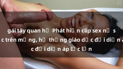 gái tây quan hệ Phát hiện clip sex nữ sinh gây sốc trên mạng, hệ thống giáo dục đối diện áp lực lớn