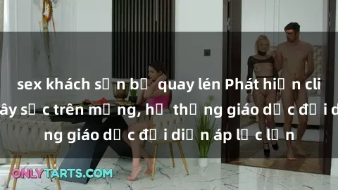 sex khách sạn bị quay lén Phát hiện clip sex nữ sinh gây sốc trên mạng, hệ thống giáo dục đối diện áp lực lớn