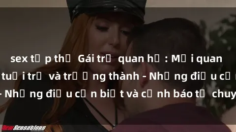 sex tập thể Gái trẻ quan hệ: Mối quan hệ khác biệt giữa tuổi trẻ và trưởng thành - Những điều cần biết và cảnh báo từ chuyên gia