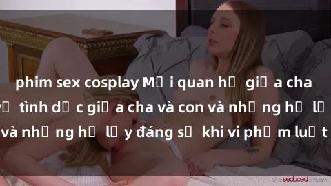 phim sex cosplay Mối quan hệ giữa cha và con: Sự thật về tình dục giữa cha và con và những hệ lụy đáng sợ khi vi phạm luật pháp.