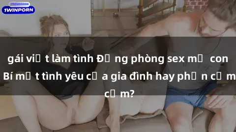 gái việt làm tình Động phòng sex mẹ con: Bí mật tình yêu của gia đình hay phản cảm?