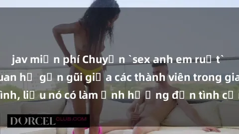 jav miễn phí Chuyện `sex anh em ruột` - Đề cập đến quan hệ gần gũi giữa các thành viên trong gia đình, liệu nó có làm ảnh hưởng đến tình cảm gia đình hay không?