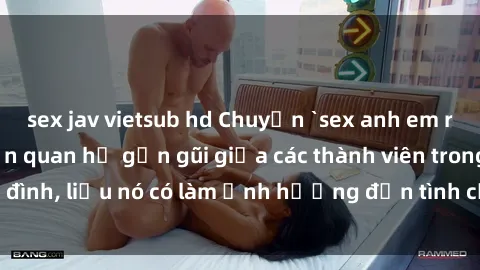 sex jav vietsub hd Chuyện `sex anh em ruột` - Đề cập đến quan hệ gần gũi giữa các thành viên trong gia đình, liệu nó có làm ảnh hưởng đến tình cảm gia đình hay không?