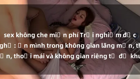 sex không che miễn phí Trải nghiệm độc đáo tại sex nhà nghỉ: ẩn mình trong không gian lãng mạn, thoải mái và không gian riêng tư để khuấy động tình ái.