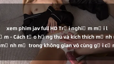 xem phim jav full HD Trải nghiệm mới lạ với sex phòng tắm - Cách tạo hứng thú và kích thích mạnh mẽ trong không gian vô cùng gợi cảm và lãng mạn