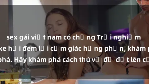 sex gái việt nam có chồng Trải nghiệm mới lạ: Sex trong xe hơi đem lại cảm giác hưng phấn, khám phá. Hãy khám phá cách thú vị để đốt lên cảm xúc trong cuộc tình!