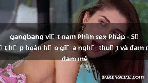gangbang việt nam Phim sex Pháp - Sự kết hợp hoàn hảo giữa nghệ thuật và đam mê