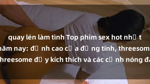 quay lén làm tình Top phim sex hot nhất không thể bỏ lỡ năm nay: đỉnh cao của đồng tính, threesome đầy kích thích và các cảnh nóng đang gây sốt!