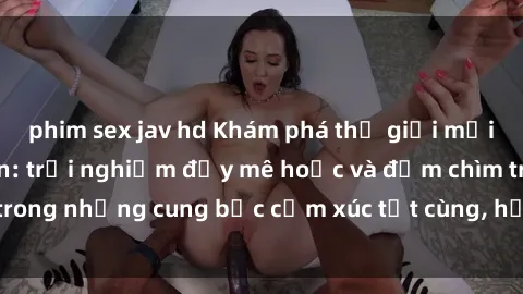 phim sex jav hd Khám phá thế giới mới với sex người lớn: trải nghiệm đầy mê hoặc và đắm chìm trong những cung bậc cảm xúc tột cùng, hứng khởi và cuốn hút.
