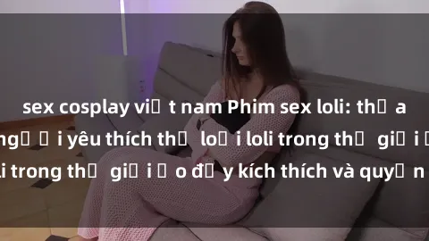sex cosplay việt nam Phim sex loli: thỏa mãn đam mê của người yêu thích thể loại loli trong thế giới ảo đầy kích thích và quyến rũ.