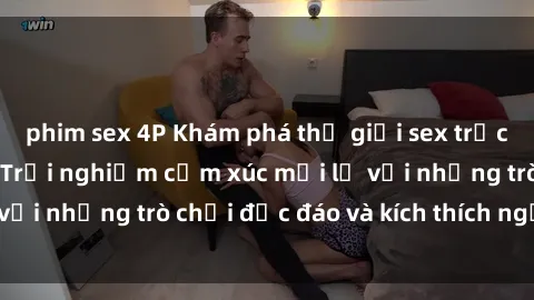 phim sex 4P Khám phá thế giới sex trực tuyến: Hơn tuổi? Trải nghiệm cảm xúc mới lạ với những trò chơi độc đáo và kích thích người lớn