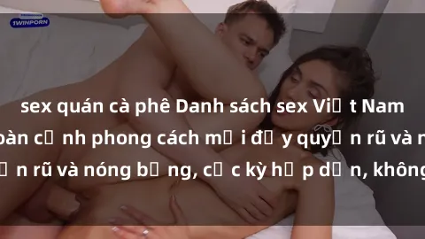 sex quán cà phê Danh sách sex Việt Nam không che - Ảnh toàn cảnh phong cách mới đầy quyến rũ và nóng bỏng, cực kỳ hấp dẫn, không thể bỏ qua!