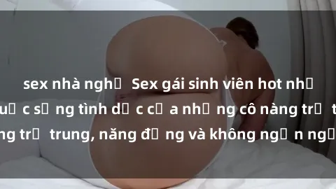 sex nhà nghỉ Sex gái sinh viên hot nhất: Cùng khám phá cuộc sống tình dục của những cô nàng trẻ trung, năng động và không ngần ngại thử nghiệm!