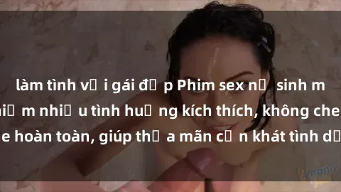 làm tình với gái đẹp Phim sex nữ sinh mới nhất: Trải nghiệm nhiều tình huống kích thích, không che hoàn toàn, giúp thỏa mãn cơn khát tình dục của các bạn trẻ