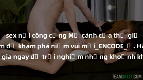 sex nơi công cộng Mở cánh cửa thế giới sex MILF Việt Nam để khám phá niềm vui mới_ENCODE_. Hãy tham gia ngay để trải nghiệm những khoảnh khắc đầy kích thích và đam mê.