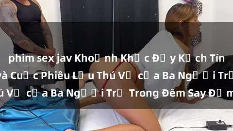 phim sex jav Khoảnh Khắc Đầy Kịch Tính: Sex  Việt Nam và Cuộc Phiêu Lưu Thú Vị của Ba Người Trẻ Trong Đêm Say Đắm