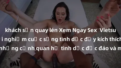 khách sạn quay lén Xem Ngay Sex  Vietsub Full HD - Cùng trải nghiệm cuộc sống tình dục đầy kích thích với những cảnh quan hệ tình dục độc đáo và mãnh liệt trong bộ phim này!