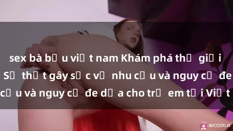 sex bà bầu việt nam Khám phá thế giới sex loli Việt Nam: Sự thật gây sốc về nhu cầu và nguy cơ đe dọa cho trẻ em tại Việt Nam