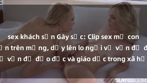 sex khách sạn Gây sốc: Clip sex mẹ con Việt Nam lan truyền trên mạng, dấy lên lo ngại về vấn đề đạo đức và giáo dục trong xã hội hiện nay.