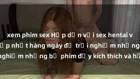 xem phim sex Hấp dẫn với sex hentai vietsub mới nhất, cập nhật hàng ngày để trải nghiệm những bộ phim đầy kích thích và hấp dẫn.