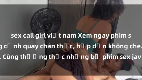 sex call girl việt nam Xem ngay phim sex jav HD với những cảnh quay chân thực, hấp dẫn không che. Cùng thưởng thức những bộ phim sex jav HD hot nhất hiện nay!