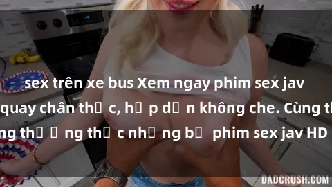 sex trên xe bus Xem ngay phim sex jav HD với những cảnh quay chân thực, hấp dẫn không che. Cùng thưởng thức những bộ phim sex jav HD hot nhất hiện nay!